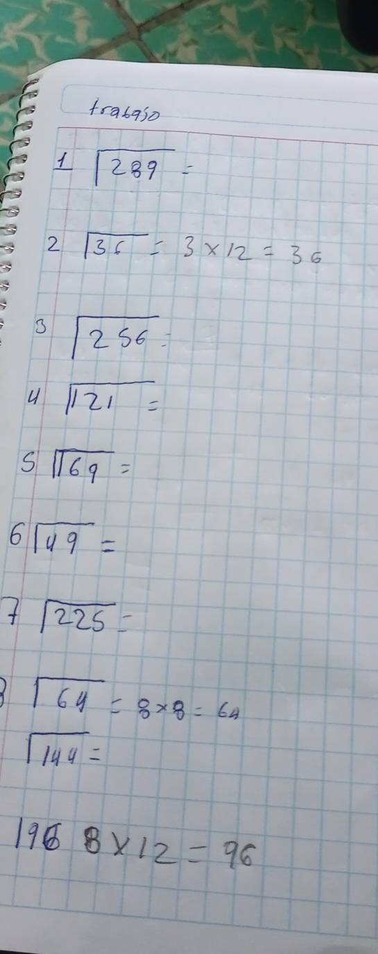 trabaso 
1 beginarrayr encloselongdiv 289endarray =
2 sqrt(36)=3* 12=36
beginarrayr encloselongdiv 256endarray =
u sqrt(121)=
S beginarrayr encloselongdiv 169endarray =
6 beginarrayr encloselongdiv 49endarray =
7sqrt(225)=
sqrt(64)=8* 8=64
sqrt(144)=
1968* 12=96