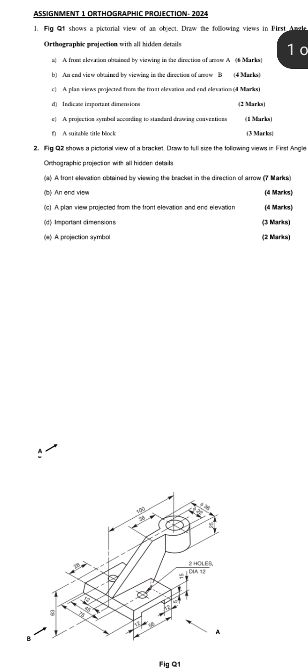 ASSIGNMENT 1 ORTHOGRAPHIC PROJECTION- 2024 
l. Fig Q1 shows a pictorial view of an object. Draw the following views in First Angle 
Orthographic projection with all hidden details 
1 0 
a) A front elevation obtained by viewing in the direction of arrow A (6 Marks) 
b) An end view obtained by viewing in the direction of arrow B (4 Marks) 
c) A plan views projected from the front elevation and end elevation (4 Marks) 
d) Indicate important dimensions (2 Marks) 
e) A projection symbol according to standard drawing conventions (1 Marks) 
f) A suitable title block (3 Marks) 
2. Fig Q2 shows a pictorial view of a bracket. Draw to full size the following views in First Angle 
Orthographic projection with all hidden details 
(a) A front elevation obtained by viewing the bracket in the direction of arrow (7 Marks) 
(b) An end view (4 Marks) 
(c) A plan view projected from the front elevation and end elevation (4 Marks) 
(d) Important dimensions (3 Marks) 
(e) A projection symbol (2 Marks) 
Fig Q1