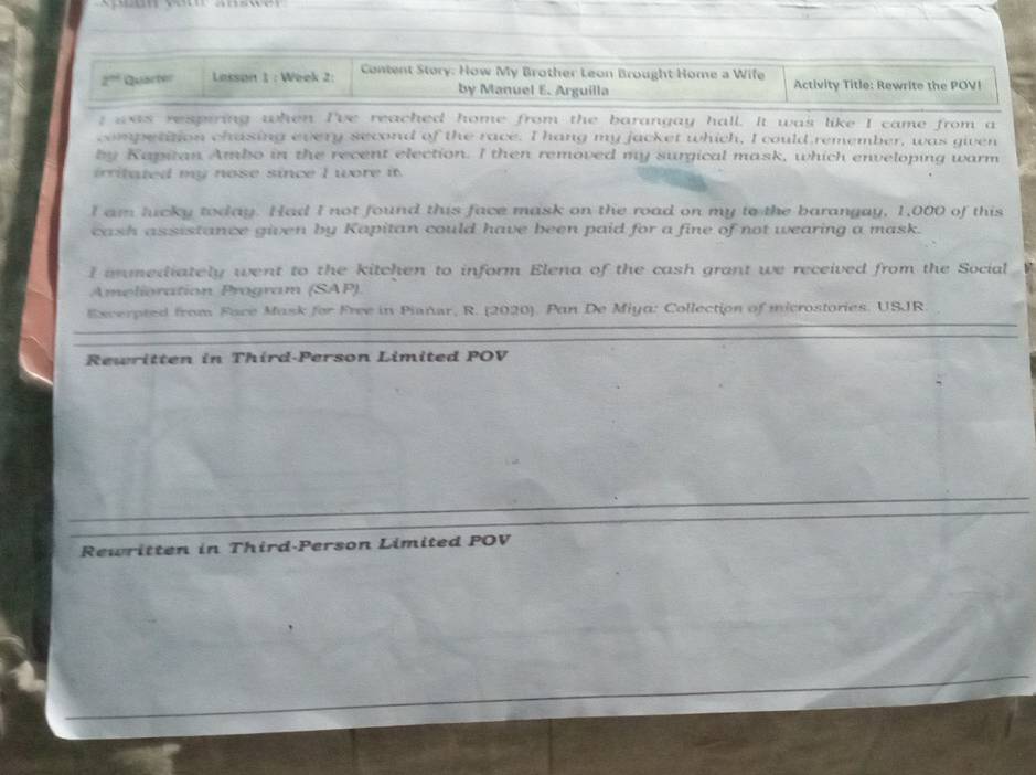 2^(th) Quact Lasson 1 : Week 2: Content Story: How My Brother Leon Brought Home a Wife Activity Title: Rewrite the POV! 
by Manuel E. Arguilla 
; was respiring when I've reached home from the barangay hall. It was like I came from a 
competition chasing every second of the race. I hang my jacket which, I could remember, was given 
by Kapitan Ambo in the recent election. I then removed my surgical mask, which enveloping warm 
irritated my nose since I wore it. 
I am lucky today. Had I not found this face mask on the road on my to the barangay, 1,000 of this 
cash assistance given by Kapitan could have been paid for a fine of not wearing a mask. 
I imediately went to the kitchen to inform Elena of the cash grant we received from the Social 
Amelioration Program (SAP). 
Excerpted from Face Mask for Free in Piañar, R. (2020). Pan De Miya: Collection of microstories. USJR. 
Rewritten in Third-Person Limited POV 
Rewritten in Third-Person Limited POV