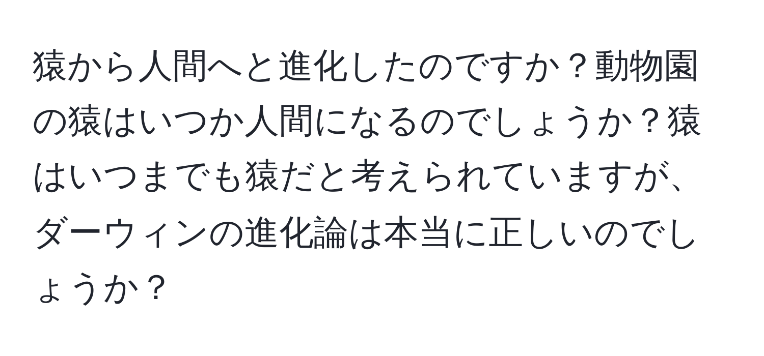 猿から人間へと進化したのですか？動物園の猿はいつか人間になるのでしょうか？猿はいつまでも猿だと考えられていますが、ダーウィンの進化論は本当に正しいのでしょうか？