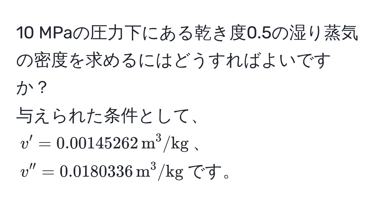 MPaの圧力下にある乾き度0.5の湿り蒸気の密度を求めるにはどうすればよいですか？  
与えられた条件として、$v' = 0.00145262 , m^(3/kg)$、$v'' = 0.0180336 , m^(3/kg)$です。