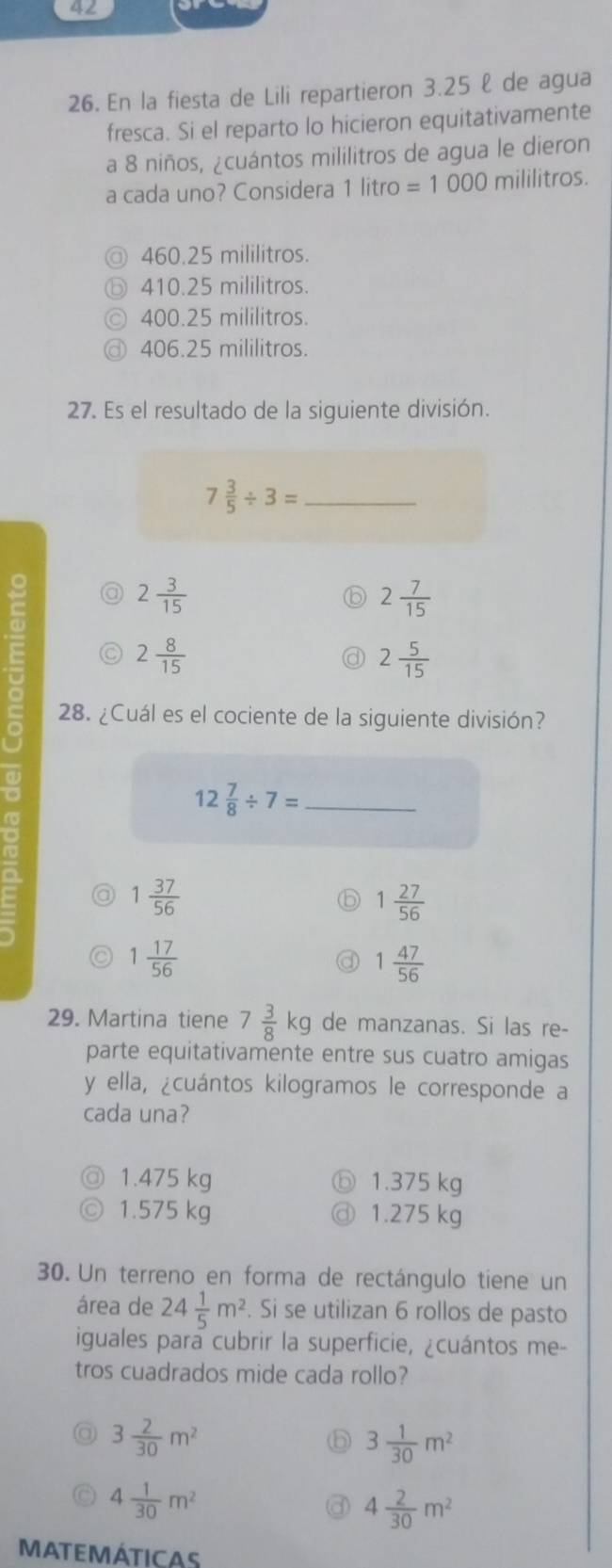 42
26. En la fiesta de Lili repartieron 3.25 ℓ de agua
fresca. Si el reparto lo hicieron equitativamente
a 8 niños, ¿cuántos mililitros de agua le dieron
a cada uno? Considera 1 litro =1000 mililitros.
460.25 mililitros.
410.25 mililitros.
400.25 mililitros.
@ 406.25 mililitros.
27. Es el resultado de la siguiente división.
7 3/5 / 3= _
2 3/15 
2 7/15 
2 8/15 
2 5/15 
28. ¿Cuál es el cociente de la siguiente división?
12 7/8 / 7= _
a 1 37/56 
1 27/56 
1 17/56 
1 47/56 
29. Martina tiene 7 3/8 kg de manzanas. Si las re-
parte equitativamente entre sus cuatro amigas
y ella, ¿cuántos kilogramos le corresponde a
cada una?
1.475 kg ⑤ 1.375 kg
1.575 kg ③ 1.275 kg
30. Un terreno en forma de rectángulo tiene un
área de 24 1/5 m^2. Si se utilizan 6 rollos de pasto
iguales para cubrir la superficie, ¿cuántos me-
tros cuadrados mide cada rollo?
3 2/30 m^2
⑥ 3 1/30 m^2
4 1/30 m^2
4 2/30 m^2
MATEMÁTICAS