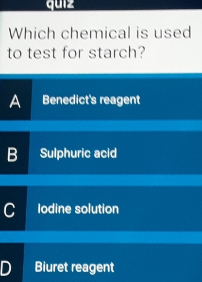 quiz
Which chemical is used
to test for starch?
A a Benedict's reagent
B Sulphuric acid
C lodine solution
D Biuret reagent