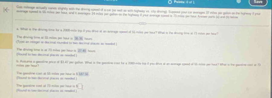 Save
Gas mileage actually varies slightly with the driving speed of a car (as well as with highway vs. city driving). Suppose your car averages 37 miles per gallon on the highway if your
average speed is 55 miles per hour, and it averages 24 miles per gallon on the highway if your average speed is 73 miles per hour. Answer parts (a) and (b) below
a. What is the driving time for a 2000-mile trip if you drive at an average speed of 55 miles per hour? What is the doving time at 73 miles per hour?
The driving time at 55 miles per hour is 36.36 hours
(Type an integer or decimal rounded to two decimal places as needed.)
The driving time is at 73 miles per hour is 27.40 hours
(Round to two decimal places as needed )
b. Assume a gasoline price of $3.47 per gallon. What is the gasoline cost for a 2000-mile trip if you drive at an average speed of 55 miles per hour? What is the gasolne cost it 73
miles per hour?
The gasoline cost at 55 miles per hour is $187.56
(Round to two dacimal places as needed.)
The gasoline cost at 73 miles per hour is $
(Round to two decimal places as needed.)