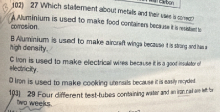 mut carbon
102) 27 Which statement about metals and their uses is correct?
A Aluminium is used to make food containers because it is resistant to
corrosion.
B Aluminium is used to make aircraft wings because it is strong and has a
high density.
C Iron is used to make electrical wires because it is a good insufator of
electricity.
D Iron is used to make cooking utensils because it is easily recycled
103) 29 Four different test-tubes containing water and an iron nail are left for
two weeks.