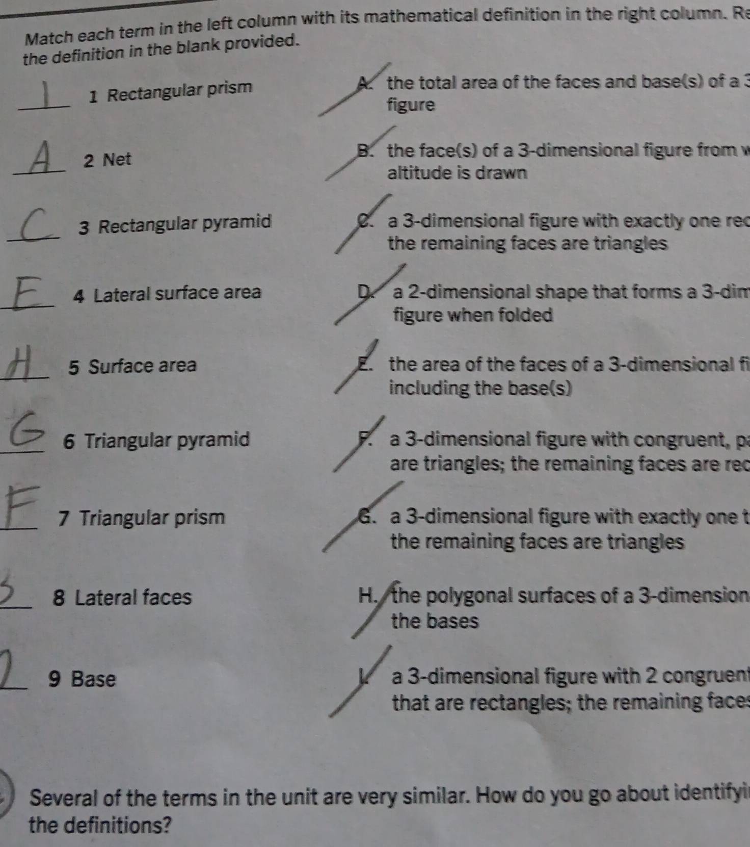 Match each term in the left column with its mathematical definition in the right column. Re
the definition in the blank provided.
1 Rectangular prism
A. the total area of the faces and base(s) of a 3
_
figure
_
2 Net
B. the face(s) of a 3 -dimensional figure from w
altitude is drawn
_
3 Rectangular pyramid 0. a 3 -dimensional figure with exactly one rec
the remaining faces are triangles 
_
4 Lateral surface area D a 2 -dimensional shape that forms a 3 -dim
figure when folded
_
5 Surface area E. the area of the faces of a 3 -dimensional fi
including the base(s)
_6 Triangular pyramid F. a 3 -dimensional figure with congruent, pa
are triangles; the remaining faces are rec
_7 Triangular prism 6. a 3 -dimensional figure with exactly one t
the remaining faces are triangles 
_
8 Lateral faces H. the polygonal surfaces of a 3 -dimension
the bases
_9 Base a 3 -dimensional figure with 2 congruent
that are rectangles; the remaining faces
Several of the terms in the unit are very similar. How do you go about identifyi
the definitions?