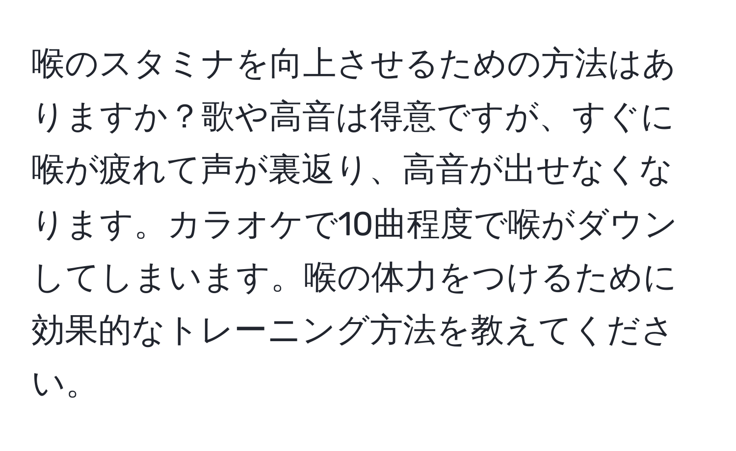 喉のスタミナを向上させるための方法はありますか？歌や高音は得意ですが、すぐに喉が疲れて声が裏返り、高音が出せなくなります。カラオケで10曲程度で喉がダウンしてしまいます。喉の体力をつけるために効果的なトレーニング方法を教えてください。