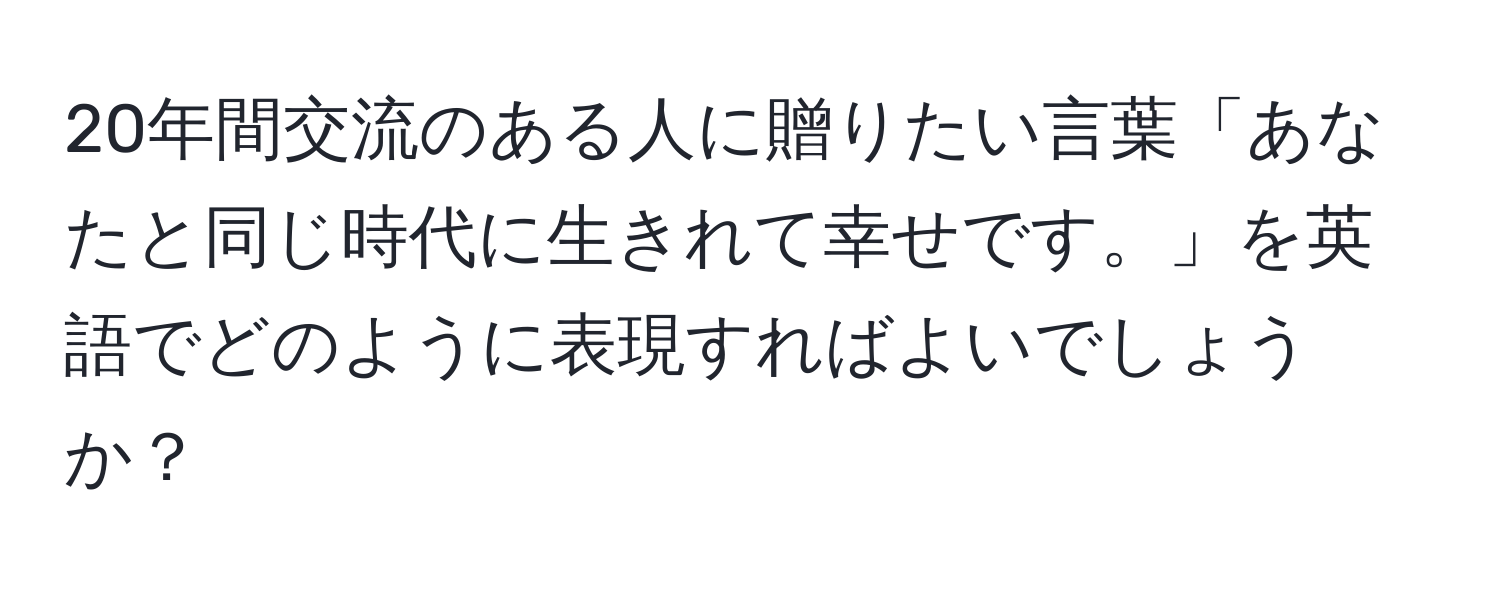 20年間交流のある人に贈りたい言葉「あなたと同じ時代に生きれて幸せです。」を英語でどのように表現すればよいでしょうか？