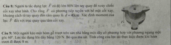 Người ta tác dụng lực overline F có độ lớn 80N lên tay quay để xoay chiếc 
cối xay như hình. Cho rằng vector F có phương tiếp tuyến với bê mặt cối xay, 
khoảng cách từ tay quay đến tâm quay là d=40cm , Xác định moment của 
lực F đối với trục quay qua tâm cối xay. 
Câu 9: Một người kéo một hòm gỗ trượt trên sản nhà bằng một dây cổ phương hợp với phương ngang một 
góc 60° T. Lực tác dụng lên dây băng 120 N. Bỏ qua ma sát. Tính công của lực đó thực hiện được khi hòm 
trượt đi được 8 m.