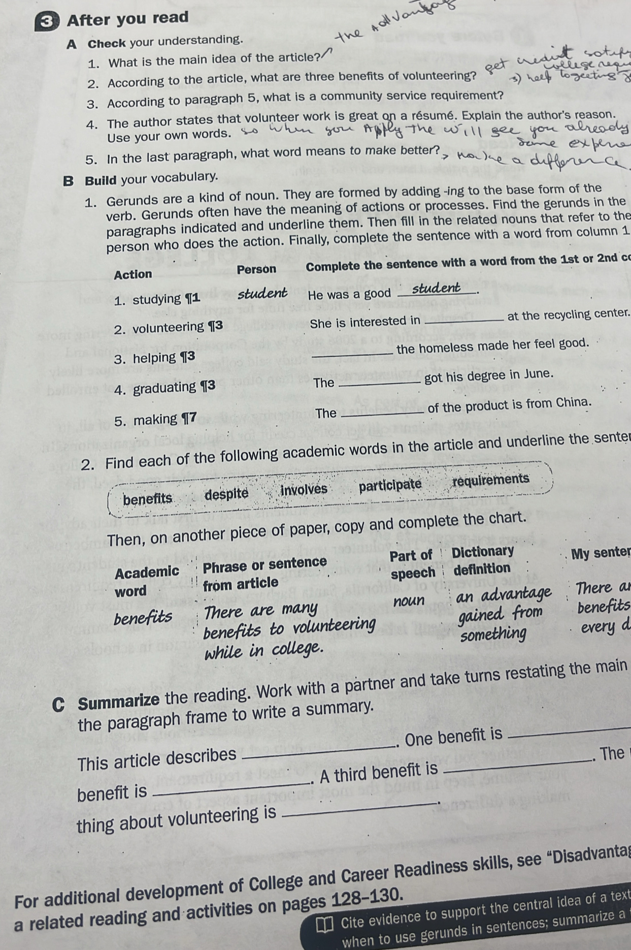 After you read 
A Check your understanding. 
1. What is the main idea of the article? 
2. According to the article, what are three benefits of volunteering? 
3. According to paragraph 5, what is a community service requirement? 
4. The author states that volunteer work is great on a résumé. Explain the author's reason. 
Use your own words. 
5. In the last paragraph, what word means to make better? 
B Build your vocabulary. 
1. Gerunds are a kind of noun. They are formed by adding -ing to the base form of the 
verb. Gerunds often have the meaning of actions or processes. Find the gerunds in the 
paragraphs indicated and underline them. Then fill in the related nouns that refer to the 
person who does the action. Finally, complete the sentence with a word from column 1 
Action Person Complete the sentence with a word from the 1st or 2nd co 
1. studying ¶ 1 student He was a good _stud_ 
2. volunteering ¶3 She is interested in _at the recycling center. 
3. helping ¶3 _the homeless made her feel good. 
4. graduating ¶3 The _got his degree in June. 
5. making ¶7 The _of the product is from China. 
2. Find each of the following academic words in the article and underline the senter 
benefits despite involves participate requirements 
Then, on another piece of paper, copy and complete the chart. 
Academic Phrase or sentence Part of Dictionary My senter 
word from article speech definition 
benefits There are many an advantage There a 
noun 
benefits to volunteering gained from benefits 
while in college. something every d 
C Summarize the reading. Work with a partner and take turns restating the main 
_ 
the paragraph frame to write a summary. 
This article describes _One benefit is 
benefit is _A third benefit is . The 
_-. 
thing about volunteering is 
For additional development of College and Career Readiness skills, see “Disadvantag 
a related reading and activities on pages 128-130. 
Cite evidence to support the central idea of a text 
when to use gerunds in sentences; summarize a