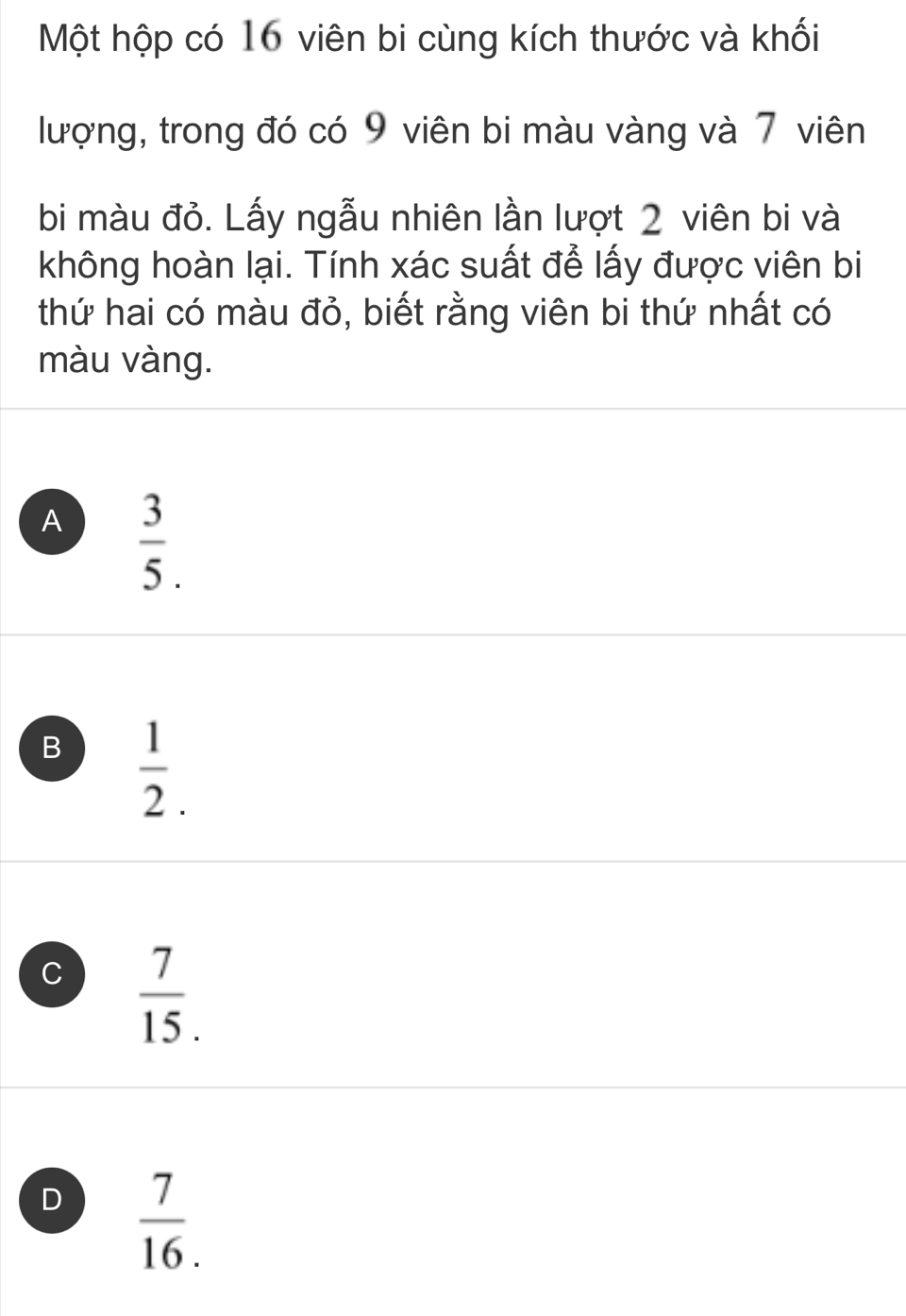 Một hộp có 16 viên bi cùng kích thước và khối
lượng, trong đó có 9 viên bi màu vàng và 7 viên
bi màu đỏ. Lấy ngẫu nhiên lần lượt 2 viên bi và
không hoàn lại. Tính xác suất để lấy được viên bi
thứ hai có màu đỏ, biết rằng viên bi thứ nhất có
màu vàng.
A  3/5 .
B  1/2 .
C  7/15 .
D  7/16. 