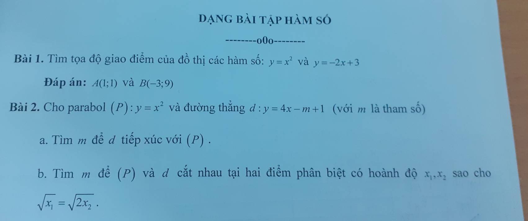 ạng bài tập hàm só 
_--------o0o_ 
Bài 1. Tìm tọa độ giao điểm của đồ thị các hàm số: y=x^2 và y=-2x+3
Đáp án: A(1;1) và B(-3;9)
Bài 2. Cho parabol (P): :y=x^2 và đường thắng d : y=4x-m+1 (với m là tham số) 
a. Tìm m để d tiếp xúc với (P) . 
b. Tìm m để (P) và d cắt nhau tại hai điểm phân biệt có hoành độ x_1, x_2 sao cho
sqrt(x_1)=sqrt(2x_2).