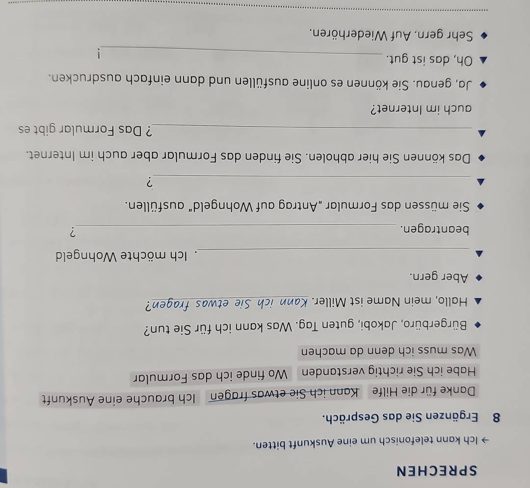 SPRECHEN 
Ich kann telefonisch um eine Auskunft bitten.
8 Ergänzen Sie das Gespräch. 
Danke für die Hilfe Kann ich Sie etwas fragen Ich brauche eine Auskunft 
Habe ich Sie richtig verstanden Wo finde ich das Formular 
Was muss ich denn da machen 
Bürgerbüro, Jakobi, guten Tag. Was kann ich für Sie tun? 
Hallo, mein Name ist Miller. Kann ich Sie etwas fragen? 
Aber gern. 
_. Ich möchte Wohngeld 
beantragen. _? 
Sie müssen das Formular „Antrag auf Wohngeld” ausfüllen. 
_? 
Das können Sie hier abholen. Sie finden das Formular aber auch im Internet. 
_? Das Formular gibt es 
auch im Internet? 
Ja, genau. Sie können es online ausfüllen und dann einfach ausdrucken. 
Oh, das ist gut. 
_! 
Sehr gern. Auf Wiederhören. 
_