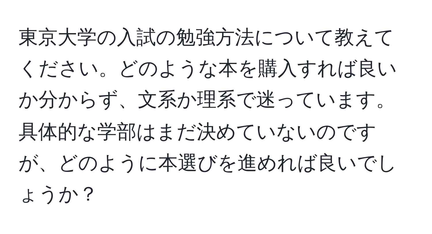 東京大学の入試の勉強方法について教えてください。どのような本を購入すれば良いか分からず、文系か理系で迷っています。具体的な学部はまだ決めていないのですが、どのように本選びを進めれば良いでしょうか？