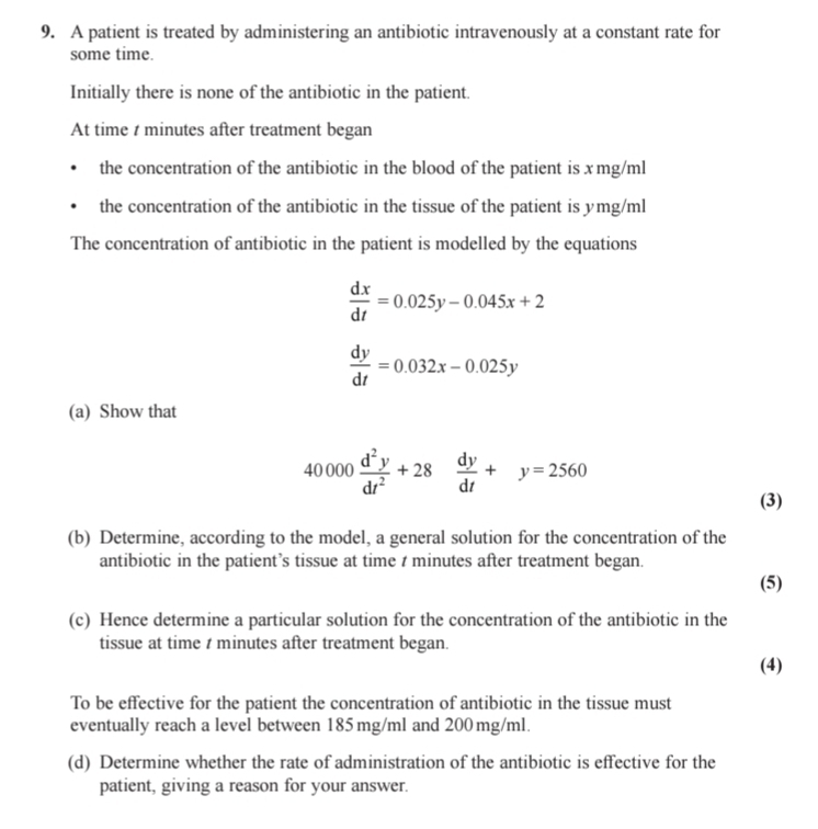 A patient is treated by administering an antibiotic intravenously at a constant rate for 
some time. 
Initially there is none of the antibiotic in the patient. 
At time t minutes after treatment began 
the concentration of the antibiotic in the blood of the patient is xmg/ml
the concentration of the antibiotic in the tissue of the patient is ymg/ml
The concentration of antibiotic in the patient is modelled by the equations
 dx/dt =0.025y-0.045x+2
 dy/dt =0.032x-0.025y
(a) Show that
40000 d^2y/dt^2 +28  dy/dt +y=2560
(3) 
(b) Determine, according to the model, a general solution for the concentration of the 
antibiotic in the patient’s tissue at time t minutes after treatment began. 
(5) 
(c) Hence determine a particular solution for the concentration of the antibiotic in the 
tissue at time t minutes after treatment began. 
(4) 
To be effective for the patient the concentration of antibiotic in the tissue must 
eventually reach a level between 185 mg/ml and 200 mg/ml. 
(d) Determine whether the rate of administration of the antibiotic is effective for the 
patient, giving a reason for your answer.