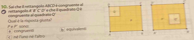 Sai che il rettangolo ABCD è congruente al
rettangolo A'B' C'' D'' e che il quadrato Q è
congruente al quadrato Q'
Qual è la risposta giusta?
Pe P' sono:
a congruenti b equivalenti
c né l'uno né l'altro