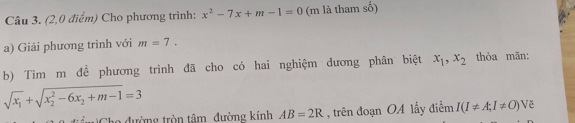 (2,0 điểm) Cho phương trình: x^2-7x+m-1=0 (m là tham số) 
a) Giải phương trình với m=7. 
b) Tìm m để phương trình đã cho có hai nghiệm dương phân biệt x_1, x_2 thỏa mãn:
sqrt(x_1)+sqrt (x_2)^2-6x_2+m-1=3
Cho đường tròn tâm đường kính AB=2R , trên đoạn OA lấy điểm I(I!= A;I!= O)V Vẽ