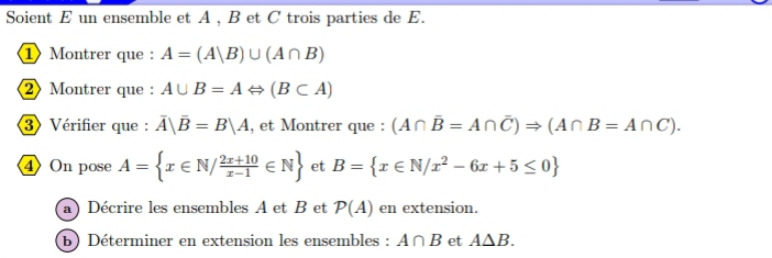 Soient E un ensemble et A , B et C trois parties de E. 
1 Montrer que : A=(A|B)∪ (A∩ B)
2 Montrer que : A∪ B=ALeftrightarrow (B⊂ A)
3 Vérifier que : overline A|overline B=B|A , et Montrer que : (A∩ overline B=A∩ overline C)Rightarrow (A∩ B=A∩ C). 
④ On pose A= x∈ N/ (2x+10)/x-1 ∈ N et B= x∈ N/x^2-6x+5≤ 0
a ) Décrire les ensembles A et B et P(A) en extension. 
(b) Déterminer en extension les ensembles : A∩ B et A△ B.