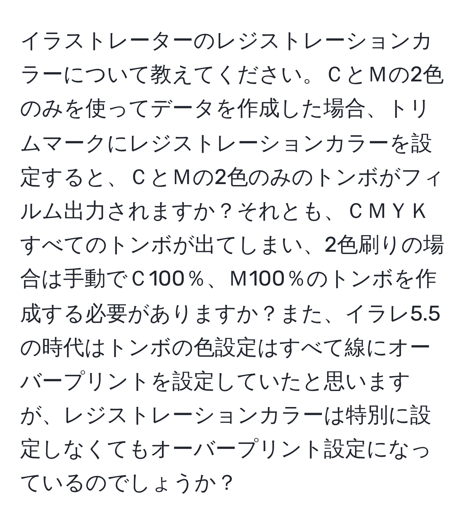 イラストレーターのレジストレーションカラーについて教えてください。ＣとＭの2色のみを使ってデータを作成した場合、トリムマークにレジストレーションカラーを設定すると、ＣとＭの2色のみのトンボがフィルム出力されますか？それとも、ＣＭＹＫすべてのトンボが出てしまい、2色刷りの場合は手動でＣ100％、Ｍ100％のトンボを作成する必要がありますか？また、イラレ5.5の時代はトンボの色設定はすべて線にオーバープリントを設定していたと思いますが、レジストレーションカラーは特別に設定しなくてもオーバープリント設定になっているのでしょうか？