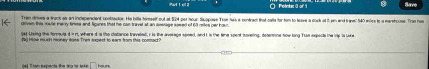 Save 
Tran drives a truck as an independent contractor. He bills himself out at $24 per hour. Suppose Tran has a contract that calls for him to leave a dock at 5 pm and travel 540 miles to a warehouse. Tran has 
driven this route many times and figures that he can travel at an average speed of 60 miles per hour. 
(a) Using the formula d=rt , where d is the distance traveled, r is the average speed, and t is the time spent traveling, determine how long Tran expects the trip to take. 
(b) How much money does Tran expect to earn from this contract? 
(a) Tran expects the trip to take □ h ours .