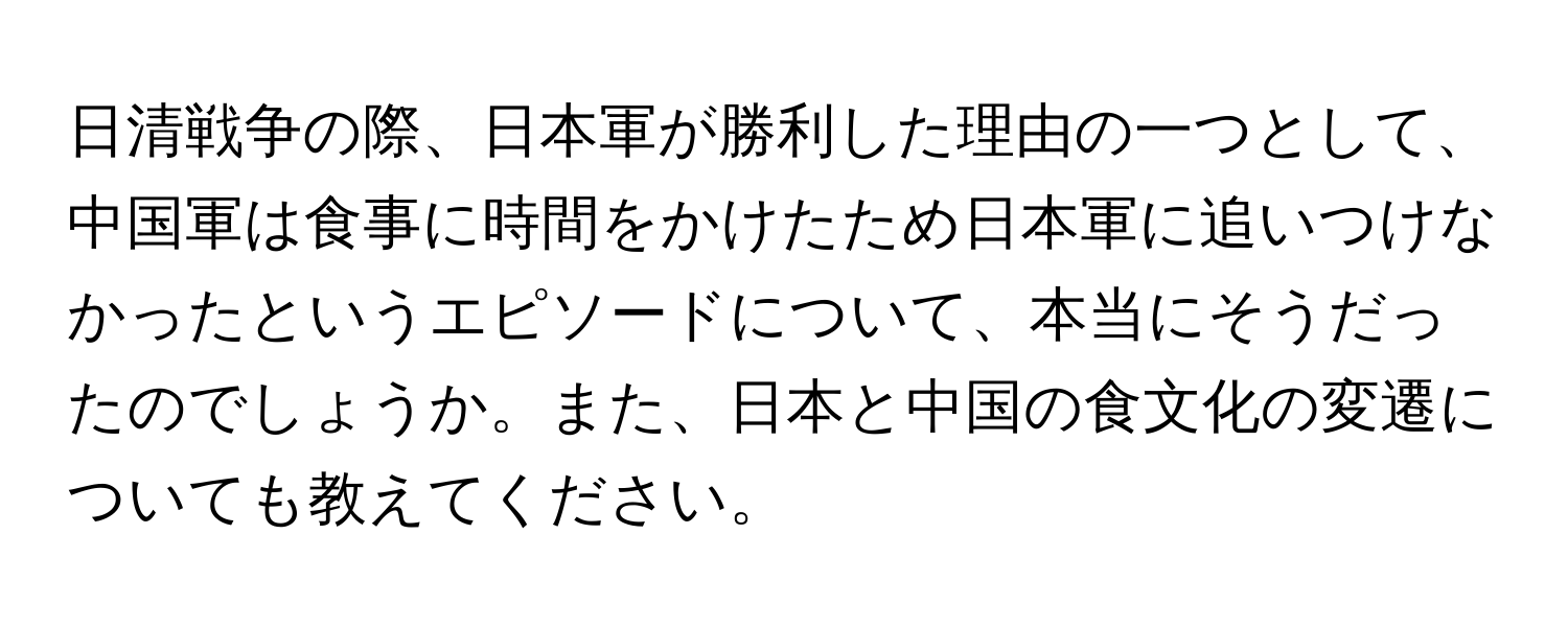 日清戦争の際、日本軍が勝利した理由の一つとして、中国軍は食事に時間をかけたため日本軍に追いつけなかったというエピソードについて、本当にそうだったのでしょうか。また、日本と中国の食文化の変遷についても教えてください。