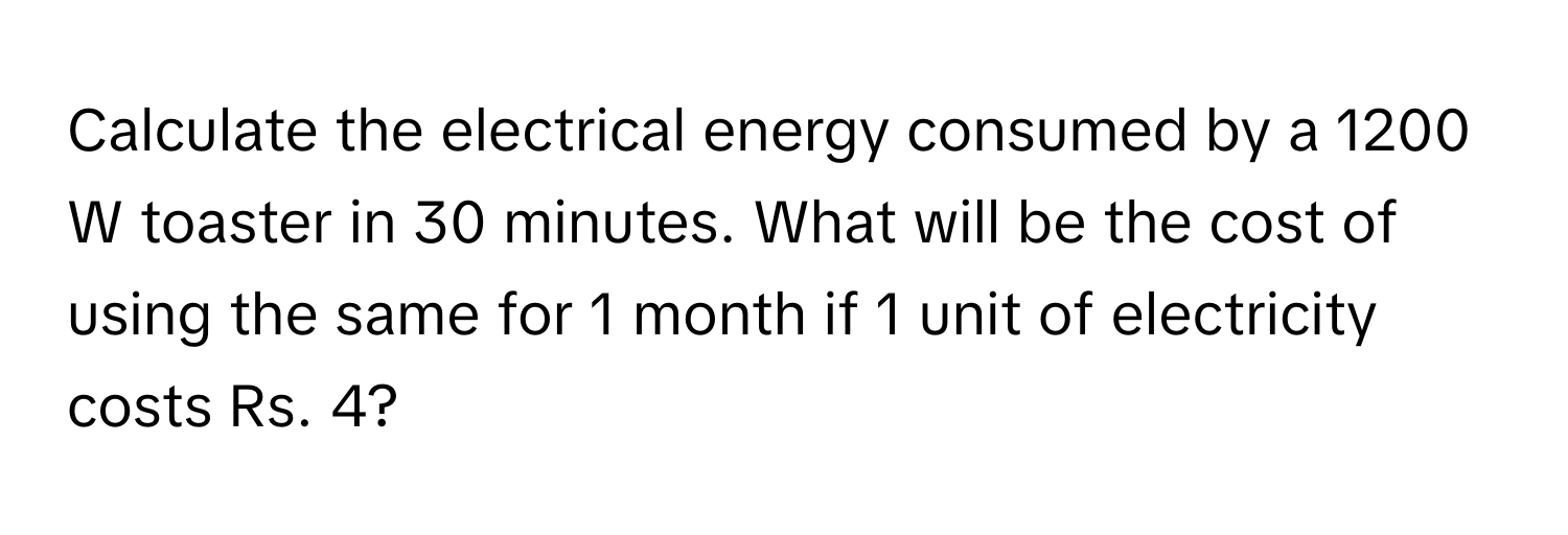 Calculate the electrical energy consumed by a 1200 W toaster in 30 minutes. What will be the cost of using the same for 1 month if 1 unit of electricity costs Rs. 4?