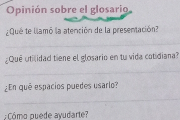 Opinión sobre el glosario 
¿Qué te llamó la atención de la presentación? 
_ 
¿Qué utilidad tiene el glosario en tu vida cotidiana? 
_ 
¿En qué espacios puedes usarlo? 
_ 
;Cómo puede ayudarte?