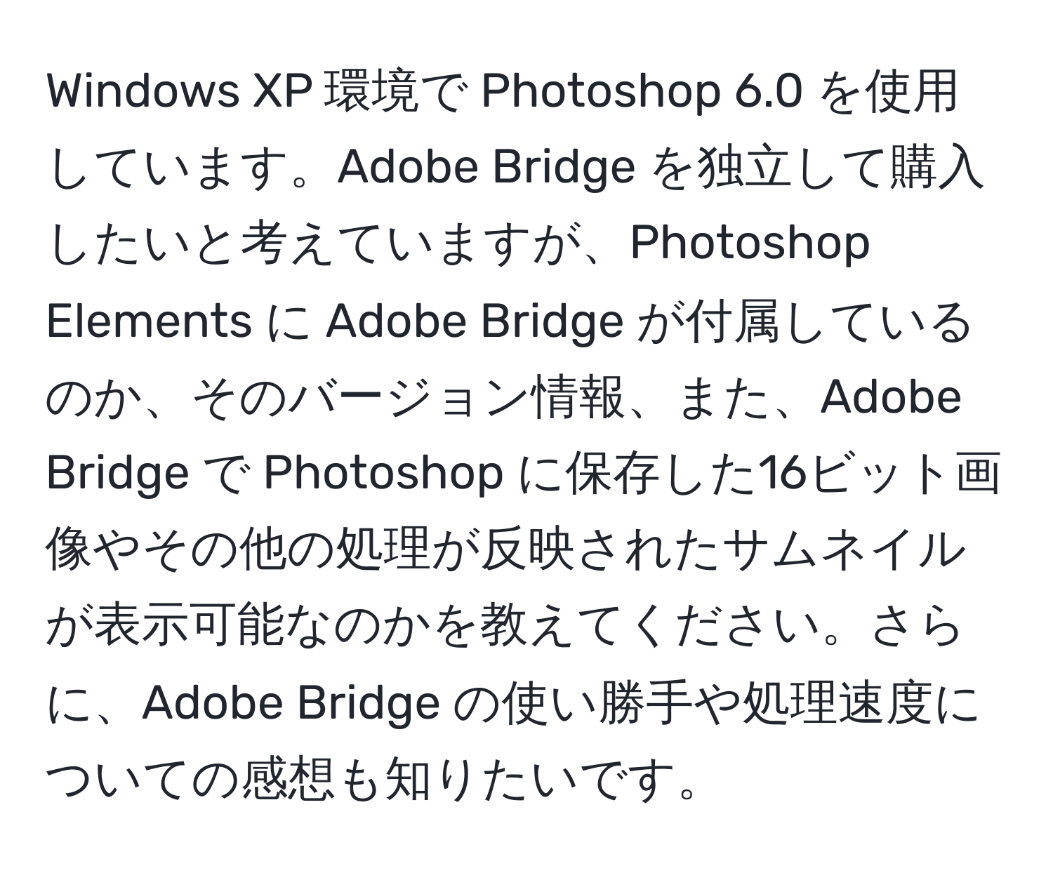 Windows XP 環境で Photoshop 6.0 を使用しています。Adobe Bridge を独立して購入したいと考えていますが、Photoshop Elements に Adobe Bridge が付属しているのか、そのバージョン情報、また、Adobe Bridge で Photoshop に保存した16ビット画像やその他の処理が反映されたサムネイルが表示可能なのかを教えてください。さらに、Adobe Bridge の使い勝手や処理速度についての感想も知りたいです。