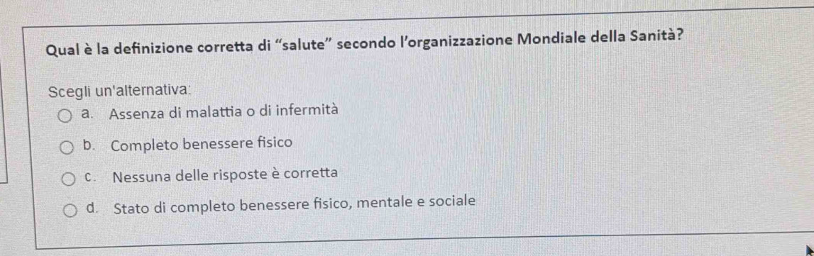 Qual è la definizione corretta di “salute” secondo l’organizzazione Mondiale della Sanità?
Scegli un'alternativa:
a. Assenza di malattia o di infermità
b. Completo benessere fisico
C. Nessuna delle risposte è corretta
d. Stato di completo benessere fisico, mentale e sociale