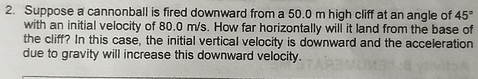 Suppose a cannonball is fired downward from a 50.0 m high cliff at an angle of 45°
with an initial velocity of 80.0 m/s. How far horizontally will it land from the base of 
the cliff? In this case, the initial vertical velocity is downward and the acceleration 
due to gravity will increase this downward velocity.