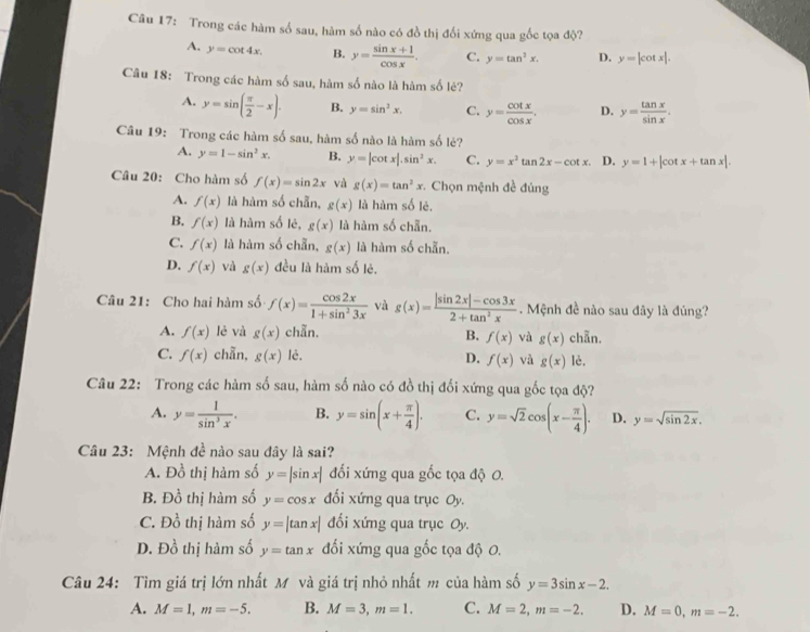 Trong các hàm số sau, hàm số nào có đồ thị đối xứng qua gốc tọa độ?
A. y=cot 4x. B. y= (sin x+1)/cos x . C. y=tan^2x. D. y=|cot x|.
Câu 18: Trong các hàm số sau, hàm số nào là hàm số lẻ?
A. y=sin ( π /2 -x). B. y=sin^3x. C. y= cot x/cos x . D. y= tan x/sin x .
Câu 19: Trong các hàm số sau, hàm số nào là hàm số lẻ?
A. y=1-sin^2x. B. y=|cot x|.sin^2x. C. y=x^2tan 2x-cot x D. y=1+|cot x+tan x|.
Câu 20: Cho hàm số f(x)=sin 2x và g(x)=tan^2x *. Chọn mệnh đề đúng
A. f(x) là hàm số chẵn, g(x) là hàm số lẻ.
B. f(x) là hàm số lẻ, g(x) là hàm số chẵn.
C. f(x) là hàm số chẵn, g(x) là hàm số chẵn.
D. f(x) và g(x) đều là hàm số lẻ.
Câu 21: Cho hai hàm số f(x)= cos 2x/1+sin^23x  và g(x)= (|sin 2x|-cos 3x)/2+tan^2x . Mệnh đề nào sau đây là đúng?
A. f(x) lè và g(x) chẵn.
B. f(x) và g(x) chẵn.
C. f(x) chẫn, g(x) lè. D. f(x) và g(x) lè.
Câu 22: Trong các hàm số sau, hàm số nào có đồ thị đối xứng qua gốc tọa độ?
A. y= 1/sin^3x . B. y=sin (x+ π /4 ). C. y=sqrt(2)cos (x- π /4 ). D. y=sqrt(sin 2x).
Câu 23: Mệnh đề nào sau đây là sai?
A. D_0^(1 thị hàm số y=|sin x| đối xứng qua gốc tọa độ 0.
B. 1 90^frac 1)0 thị hàm số y=cos x đối xứng qua trục Oy.
C. Đồ thị hàm số y=|tan x| đối xứng qua trục Oy.
D. Đồ thị hàm số y=tan x đối xứng qua gốc tọa độ 0.
Câu 24: Tìm giá trị lớn nhất M và giá trị nhỏ nhất m của hàm số y=3sin x-2.
A. M=1,m=-5. B. M=3,m=1. C. M=2,m=-2. D. M=0,m=-2.