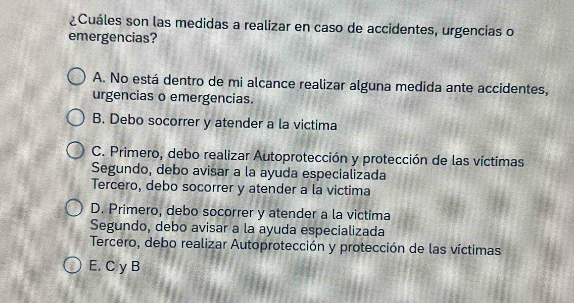 ¿Cuáles son las medidas a realizar en caso de accidentes, urgencias o
emergencias?
A. No está dentro de mi alcance realizar alguna medida ante accidentes,
urgencias o emergencias.
B. Debo socorrer y atender a la victima
C. Primero, debo realizar Autoprotección y protección de las víctimas
Segundo, debo avisar a la ayuda especializada
Tercero, debo socorrer y atender a la victima
D. Primero, debo socorrer y atender a la victima
Segundo, debo avisar a la ayuda especializada
Tercero, debo realizar Autoprotección y protección de las víctimas
E. C y B