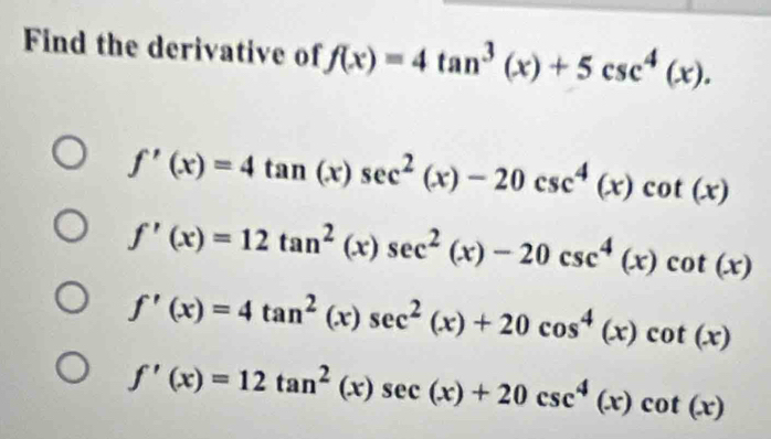 Find the derivative of f(x)=4tan^3(x)+5csc^4(x).
f'(x)=4tan (x)sec^2(x)-20csc^4(x)cot (x)
f'(x)=12tan^2(x)sec^2(x)-20csc^4(x)cot (x)
f'(x)=4tan^2(x)sec^2(x)+20cos^4(x)cot (x)
f'(x)=12tan^2(x)sec (x)+20csc^4(x)cot (x)