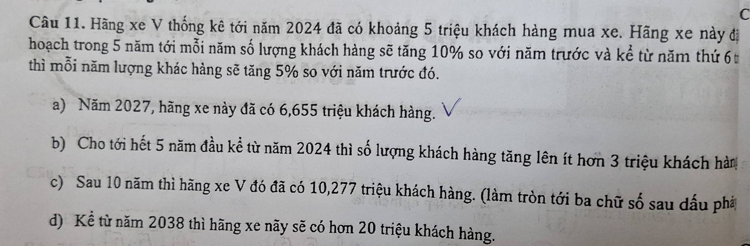 Hãng xe V thống kê tới năm 2024 đã có khoảng 5 triệu khách hàng mua xe. Hãng xe này đị
hoạch trong 5 năm tới mỗi năm số lượng khách hàng sẽ tăng 10% so với năm trước và kể từ năm thứ 6t
thì mỗi năm lượng khác hàng sẽ tăng 5% so với năm trước đó.
a) Năm 2027, hãng xe này đã có 6,655 triệu khách hàng.
b) Cho tới hết 5 năm đầu kể từ năm 2024 thì số lượng khách hàng tăng lên ít hơn 3 triệu khách hàm
c) Sau 10 năm thì hãng xe V đó đã có 10,277 triệu khách hàng. (làm tròn tới ba chữ số sau dấu phà
d) Kể từ năm 2038 thì hãng xe nãy sẽ có hơn 20 triệu khách hàng.