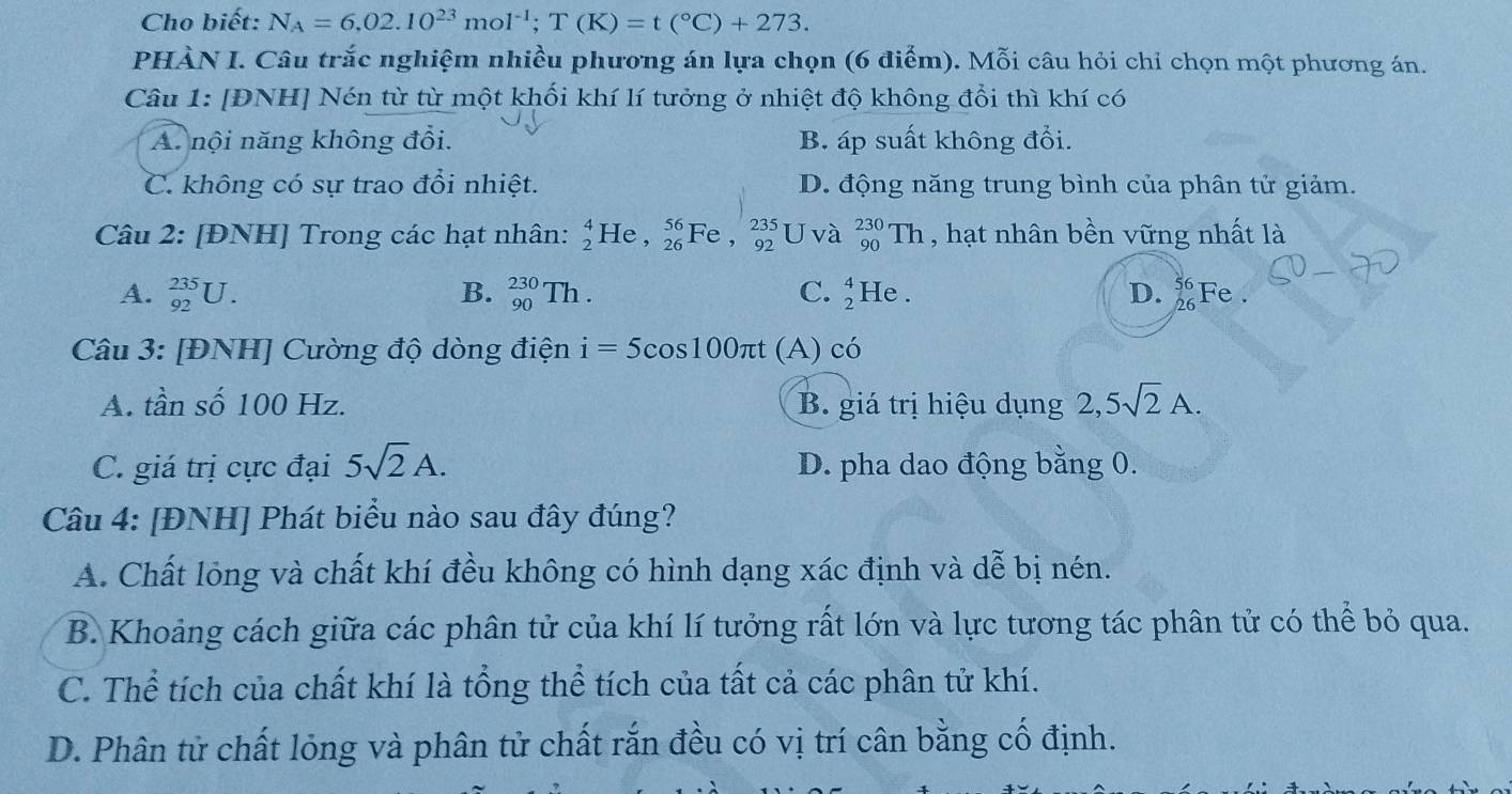 Cho biết: N_A=6,02.10^(23)mol^(-1);T(K)=t(^circ C)+273.
PHÀN I. Câu trắc nghiệm nhiều phương án lựa chọn (6 điểm). Mỗi câu hỏi chỉ chọn một phương án.
Câu 1: [ĐNH] Nén từ từ một khối khí lí tưởng ở nhiệt độ không đổi thì khí có
A. nội năng không đổi. B. áp suất không đổi.
C. không có sự trao đổi nhiệt. D. động năng trung bình của phân tử giảm.
Câu 2: [ĐNH] Trong các hạt nhân: _2^(4He,_(26)^(56)Fe,_(92)^(235) U và _(90)^(230)Th , hạt nhân bền vững nhất là
A. _(92)^(235)U. B. _(90)^(230)Th. C. _2^4He. D. beginarray)r 56 26endarray Fe .
Câu 3: [ĐNH] Cường độ dòng điện i=5cos 100π t (A) có
A. tần số 100 Hz. B. giá trị hiệu dụng 2,5sqrt(2)A.
C. giá trị cực đại 5sqrt(2)A. D. pha dao động bằng 0.
Câu 4: [ĐNH] Phát biểu nào sau đây đúng?
A. Chất lỏng và chất khí đều không có hình dạng xác định và dễ bị nén.
B. Khoảng cách giữa các phân tử của khí lí tưởng rất lớn và lực tương tác phân tử có thể bỏ qua.
C. Thể tích của chất khí là tổng thể tích của tất cả các phân tử khí.
D. Phân tử chất lỏng và phân tử chất rắn đều có vị trí cân bằng cố định.