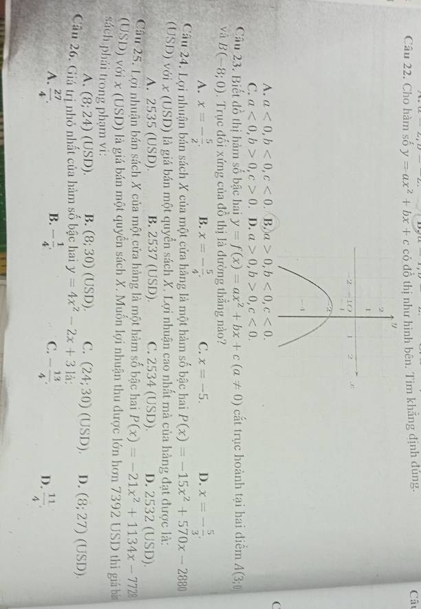 Cho hàm số y=ax^2+bx+c có đồ thị như hình bên. Tìm khẳng định đúng. Câu
C
A. a<0,b<0,c<0</tex> B. a>0,b<0,c<0.
C. a<0,b>0,c>0. D. a>0,b>0,c<0.
Câu 23. Biết đồ thị hàm số bậc hai y=f(x)=ax^2+bx+c(a!= 0) cắt trục hoành tại hai điểm A(3;0)
và B(-8;0). Trục đối xứng của đồ thị là đường thẳng nào?
A. x=- 5/2 . B. x=- 5/4 . C. x=-5. D. x=- 5/3 .
Câu 24. Lợi nhuận bản sách X của một cửa hàng là một hàm số bậc hai P(x)=-15x^2+570x-2880
(USD) với x (USD) là giá bán một quyển sách X. Lợi nhuận cao nhất mà của hàng đạt được là:
A. 2535 (USD) B. 2537 (USD). C. 2534 (USD) D. 2532 (USD).
Câu 25. Lợi nhuận bán sách X của một cửa hàng là một hàm số bậc hai P(x)=-21x^2+1134x-7728
(USD) với x (USD) là giá bán một quyền sách X. Muốn lợi nhuận thu được lớn hơn 7392 USD thì giả bá
sách phải trong phạm vi:
A. (8;24)(USD). B. (8;30)(USD). C. (24;30)(U SD). D. (8;27)(USD).
Câu 26. Giá trị nhỏ nhất của hàm số bậc hai y=4x^2-2x+31a:
B.
A.  27/4 . - 1/4 . - 13/4 .
C.
D.  11/4 .