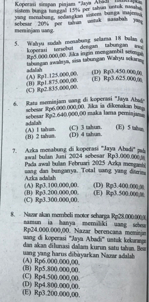 Koperasi simpan pinjam ''Jaya Abadi'' menerapk
sistem bunga tunggal 15% per tahun untuk nasab
yang menabung, sedangkan sistem bunga majemu
sebesar 20% per tahun untuk nasabah yang
meminjam uang.
5. Wahyu sudah menabung selama 18 bulan 
koperasi tersebut dengan tabungan aws
Rp5.000.000,00. Jika ingin mengambil setenga
tabungan awalnya, sisa tabungan Wahyu sekara
(A) Rp1.125.000,00. adalah (D) Rp3.450.000,0()
(C) Rp2.835.000,00. (B) Rp1.875.000,00. (E) Rp3.625.000,00
6. Ratu meminjam uang di koperasi 'Jaya Abadi
sebesar Rp6.000.000,00. Jika ia dikenakan bun
sebesar Rp2.640.000,00 maka lama peminjama
adalah
(A) I tahun. (C) 3 tahun. (E) 5 tahun
(B) 2 tahun. (D) 4 tahun.
7. Azka menabung di koperasi ''Jaya Abadi'' pad
awal bulan Juni 2024 sebesar Rp3.000.0000
Pada awal bulan Februari 2025 Azka mengamb
uang dan bunganya. Total uang yang diterim
Azka adalah
(A) Rp3.100.000,00. (D) Rp3.400.000,00
(B) Rp3.200.000,00. (E) Rp3.500.000,00
(C) Rp3.300.000,00.
8. - Nazar akan membeli motor seharga Rp28.000.000,0)
namun ia hanya memiliki uang sebesa
Rp24.000.000,00. Nazar berencana meminjan
uang di koperasi ''Jaya Abadi'' untuk kekuranga
dan akan dilunasi dalam kurun satu tahun. Besæ
uang yang harus dibàyarkan Nazar adalah
(A) Rp6.000.000,00,
(B) Rp5.800.000,00.
(C) Rp4.500.000,00.
(D) Rp4.800.000,00.
(E) Rp3.200.000,00.