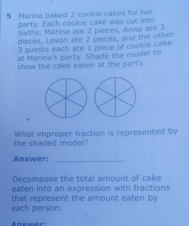 Marina baked 2 cookie cakes for her 
party. Each cookie cake was cut into 
sixths. Marina ate 2 pieces, Anna ate 3
pieces, Levon ate 2 pieces, and the other
3 guests each ate 1 piece of cookie cake 
at Marina's party. Shade the model to 
show the cake eaten at the party. 
What improper fraction is represented by 
the shaded model? 
Answer:_ 
Decompose the total amount of cake 
eaten into an expression with fractions 
that represent the amount eaten by 
each person. 
Answer'