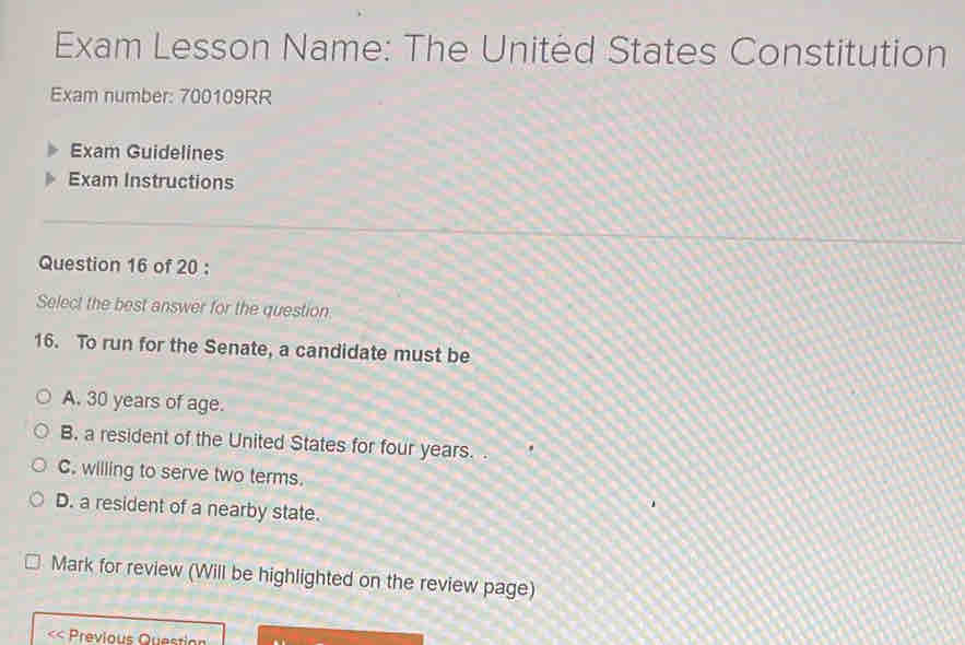 Exam Lesson Name: The United States Constitution
Exam number: 700109RR
Exam Guidelines
Exam Instructions
Question 16 of 20 :
Select the best answer for the question:
16. To run for the Senate, a candidate must be
A. 30 years of age.
B. a resident of the United States for four years.
C. willing to serve two terms.
D. a resident of a nearby state.
Mark for review (Will be highlighted on the review page)
Previous Question