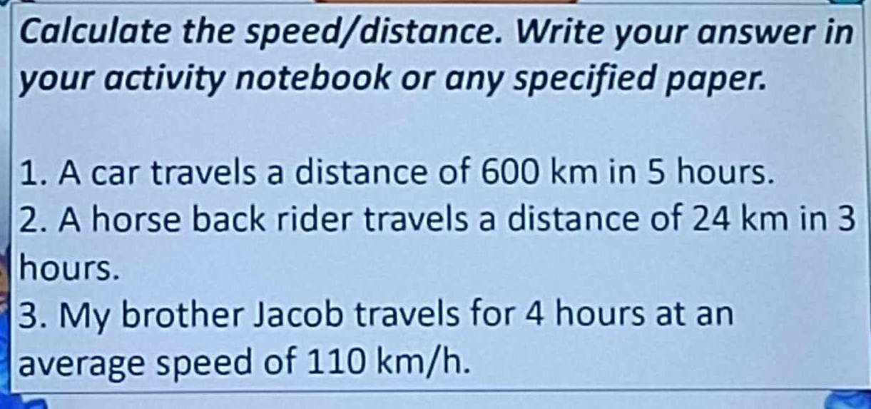 Calculate the speed/distance. Write your answer in 
your activity notebook or any specified paper. 
1. A car travels a distance of 600 km in 5 hours. 
2. A horse back rider travels a distance of 24 km in 3
hours. 
3. My brother Jacob travels for 4 hours at an 
average speed of 110 km/h.