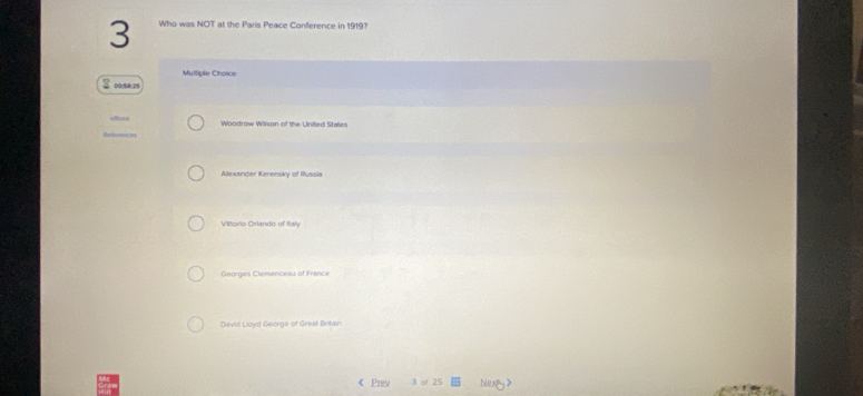 Who was NOT at the Paris Peace Conference in 1919?
Mulliple Choice
3 ose: 25
Woodrow Wilson of the United States
Alexander Kerensky of Russia
Vittorio Orlando of Italy
Georges Clemenceau of France
David Lloyd George of Great Britain
< Prev  3 o 25 Nexty>