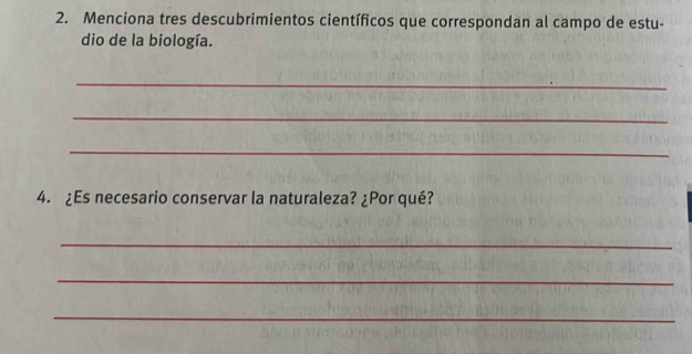 Menciona tres descubrimientos científicos que correspondan al campo de estu- 
dio de la biología. 
_ 
_ 
_ 
4. ¿Es necesario conservar la naturaleza? ¿Por qué? 
_ 
_ 
_