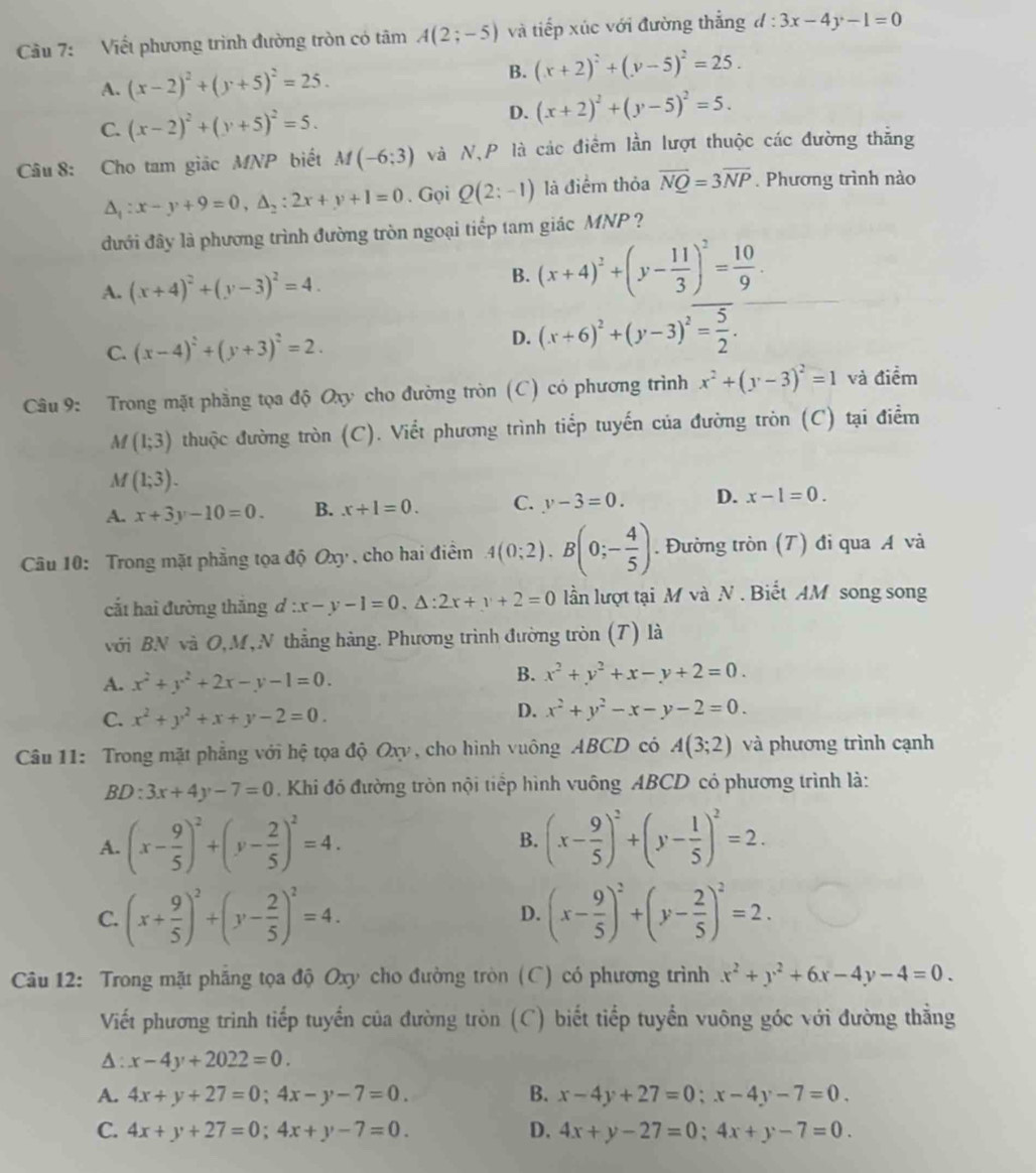 Cầu 7: Viết phương trình đường tròn có tâm A(2;-5) và tiếp xúc với đường thẳng d:3x-4y-1=0
A. (x-2)^2+(y+5)^2=25. B. (x+2)^2+(y-5)^2=25.
C. (x-2)^2+(y+5)^2=5.
D. (x+2)^2+(y-5)^2=5.
Câu 8: Cho tam giác MNP biết M(-6;3) và N,P là các điểm lần lượt thuộc các đường thẳng
△ _1:x-y+9=0,△ _2:2x+y+1=0. Gọi Q(2:-1) là điểm thỏa vector NQ=3overline NP. Phương trình nào
đưới đây là phương trình đường tròn ngoại tiếp tam giác MNP ?
A. (x+4)^2+(y-3)^2=4. B. (x+4)^2+(y- 11/3 )^2= 10/9 .
C. (x-4)^2+(y+3)^2=2.
D. (x+6)^2+(y-3)^2= 5/2 .
Câu 9: Trong mặt phẳng tọa độ Oxy cho đường tròn  (C ) có phương trình x^2+(y-3)^2=1 và điểm
M(1;3) thuộc đường tròn (C). Viết phương trình tiếp tuyến của đường tròn (C) tại điểm
M(1;3).
A. x+3y-10=0. B. x+1=0. C. y-3=0. D. x-1=0.
Câu 10: Trong mặt phẳng tọa độ Oxy , cho hai điểm 4(0;2),B(0;- 4/5 ). Đường tròn (T) đi qua A và
cất hai đường thắng d :x-y-1=0,△ :2x+y+2=0 lần lượt tại M và N . Biết AM song song
với BN và O,M, N thẳng hàng. Phương trình đường tròn (T) là
A. x^2+y^2+2x-y-1=0.
B. x^2+y^2+x-y+2=0.
C. x^2+y^2+x+y-2=0.
D. x^2+y^2-x-y-2=0.
Câu 11: Trong mặt phẳng với hệ tọa độ Oxy, cho hình vuông ABCD có A(3;2) và phương trình cạnh
BD:3x+4y-7=0 Khi đó đường tròn nội tiểp hình vuông ABCD có phương trình là:
A. (x- 9/5 )^2+(y- 2/5 )^2=4. (x- 9/5 )^2+(y- 1/5 )^2=2.
B.
C. (x+ 9/5 )^2+(y- 2/5 )^2=4. (x- 9/5 )^2+(y- 2/5 )^2=2.
D.
Câu 12: Trong mặt phăng tọa độ Oxy cho đường tròn (C) có phương trình x^2+y^2+6x-4y-4=0.
Viết phương trình tiếp tuyển của đường tròn (C) biết tiếp tuyển vuông góc với đường thằng
A : x-4y+2022=0.
A. 4x+y+27=0;4x-y-7=0. B. x-4y+27=0;x-4y-7=0.
C. 4x+y+27=0;4x+y-7=0. D. 4x+y-27=0;4x+y-7=0.