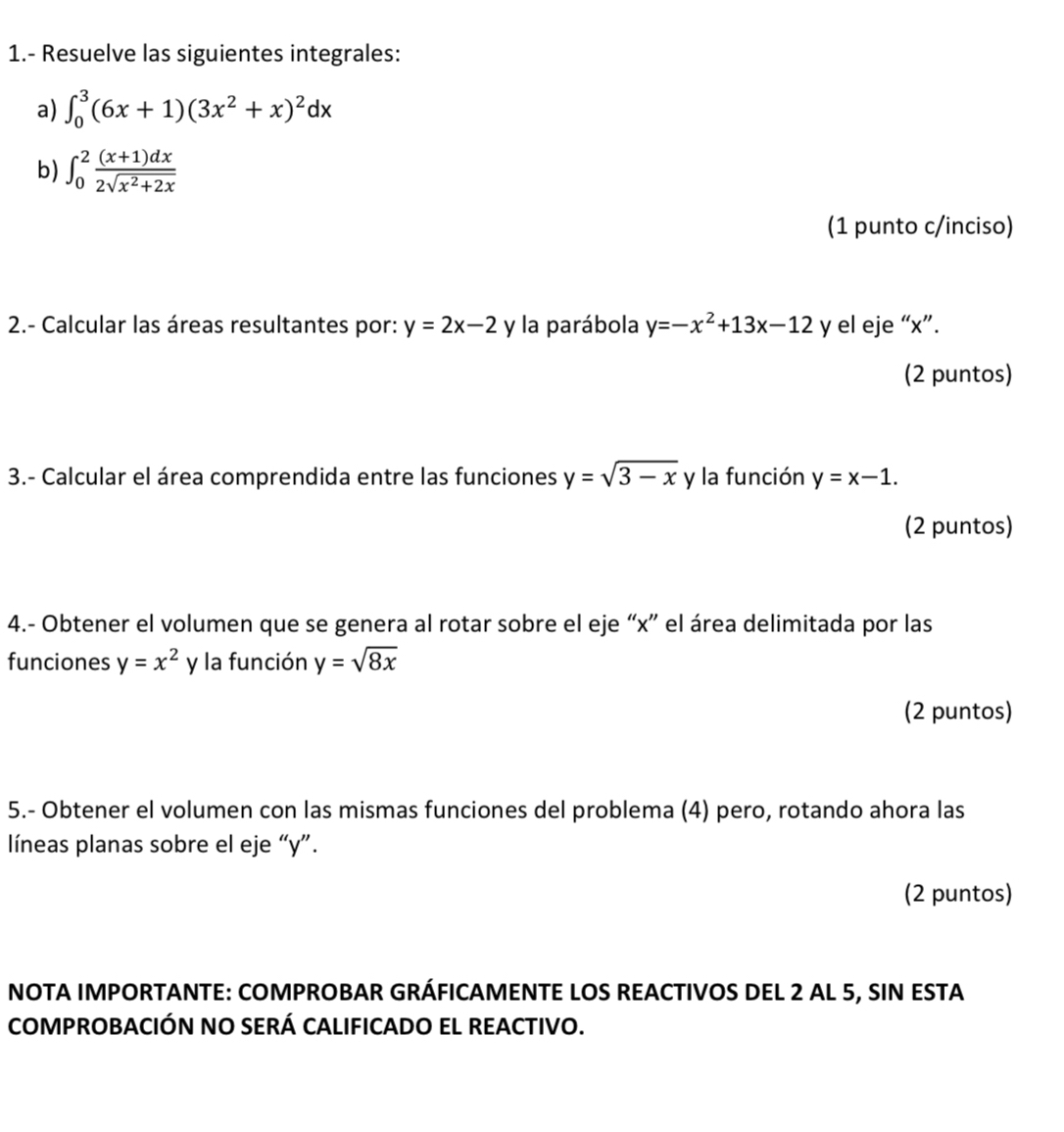 1.- Resuelve las siguientes integrales: 
a) ∈t _0^(3(6x+1)(3x^2)+x)^2dx
b) ∈t _0^(2frac (x+1)dx)2sqrt(x^2+2x)
(1 punto c/inciso) 
2.- Calcular las áreas resultantes por: y=2x-2 y la parábola y=-x^2+13x-12 y el eje “ x ”. 
(2 puntos) 
3.- Calcular el área comprendida entre las funciones y=sqrt(3-x) y la función y=x-1. 
(2 puntos) 
4.- Obtener el volumen que se genera al rotar sobre el eje “ x ” el área delimitada por las 
funciones y=x^2 y la función y=sqrt(8x)
(2 puntos) 
5.- Obtener el volumen con las mismas funciones del problema (4) pero, rotando ahora las 
líneas planas sobre el eje “ y ”. 
(2 puntos) 
NOTA IMPORTANTE: COMPROBAR GRÁFICAMENTE LOS REACTIVOS DEL 2 AL 5, SIN ESTA 
COMPROBACIÓN NO SERÁ CALIFICADO EL REACTIVO.