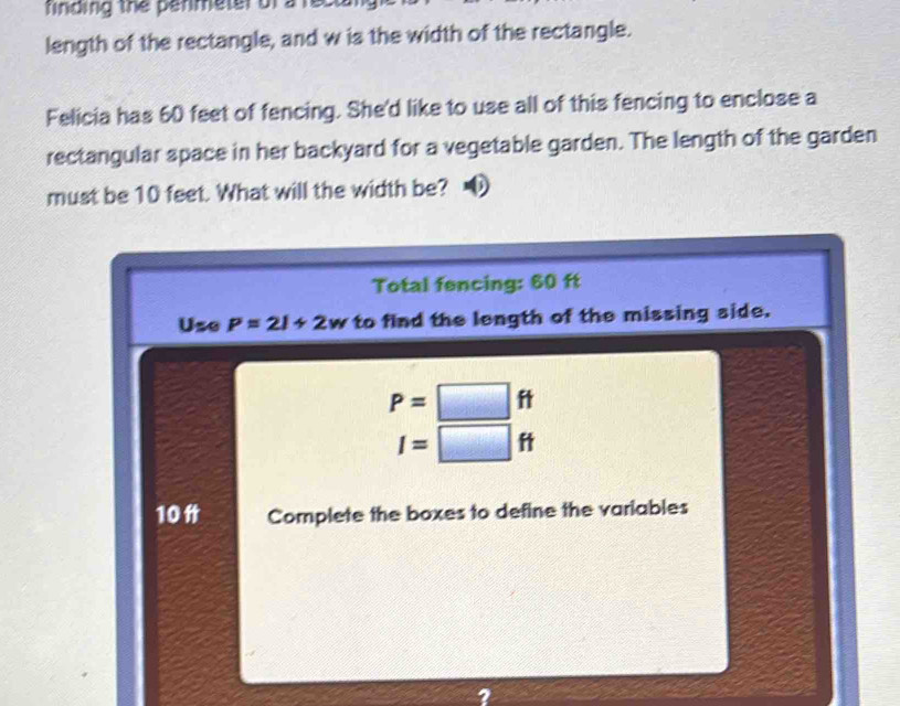 rinding the penmeter ofa 
length of the rectangle, and w is the width of the rectangle. 
Felicia has 60 feet of fencing. She'd like to use all of this fencing to enclose a 
rectangular space in her backyard for a vegetable garden. The length of the garden 
must be 10 feet. What will the width be? 
Total fencing: 60 ft
Use P=2l+2w to find the length of the missing side.
P=□ ft
I=□ ft
10 Complete the boxes to define the variables