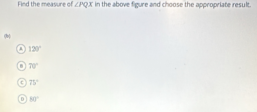 Find the measure of ∠ PQX in the above figure and choose the appropriate result.
(b)
a 120°
B 70°
C 75°
D 80°