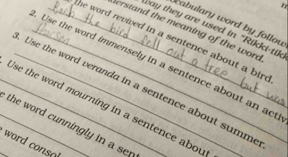 cabulary word by follou 
ay they are used in "Rikki-tik 
herstand the meaning of the word 
_he word revived in a sentence about a bir . 
_Use the word immensely in a sentence about an act 
_Use the word veranda in a sentence about summ 
_Use the word mourning in a sentence abou 
_the word cunningly in a sen 
_ od