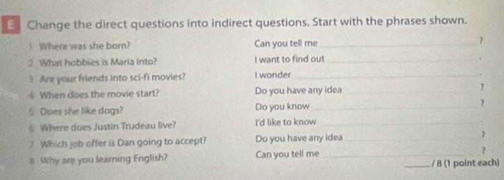 Change the direct questions into indirect questions, Start with the phrases shown. 
! Where was she born? Can you tell me_ ? 
2 What hobbies is Maria into? I want to find out_ 
3 Are your friends into sci-fi movies? I wonder_ 
. 
④ When does the movie start? Do you have any idea_ ? 
$ Does she like dogs? Do you know_ ? 
§ Where does Justin Trudeau live? I'd like to know_ 
. 
? Which job offer is Dan going to accept? Do you have any idea_ 7 
Why are you learning English? Can you tell me_ 
7 
_/ 8 (1 point each)