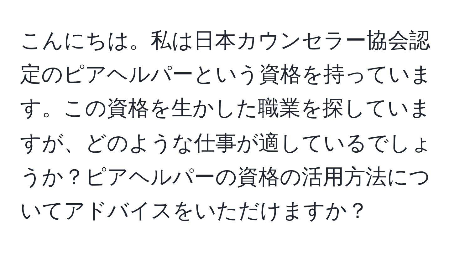 こんにちは。私は日本カウンセラー協会認定のピアヘルパーという資格を持っています。この資格を生かした職業を探していますが、どのような仕事が適しているでしょうか？ピアヘルパーの資格の活用方法についてアドバイスをいただけますか？