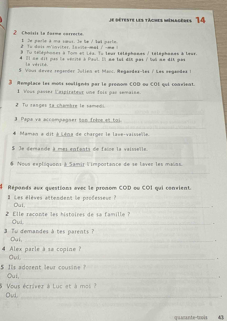 Je déteste les tâches ménagères 14 
2 Choisis la forme correcte. 
1 Je parle à ma sœur. Je le / lui parle. 
2 Tu dois m'inviter. Invite-moi / -me ! 
3 Tu téléphones à Tom et Léa. Tu leur téléphones / téléphones à leur. 
4 Il ne dit pas la vérité à Paul. Il ne lui dit pas / lui ne dit pas 
la vérité. 
5 Vous devez regarder Julien et Marc. Regardez-les / Les regardez ! 
3 Remplace les mots soulignés par le pronom COD ou COI qui convient. 
1 Vous passez l'aspirateur une fois par semaine. 
_ 
_ 
2 Tu ranges ta chambre le samedi. 
_ 
3 Papa va accompagner ton frère et toi. 
_ 
4 Maman a dit à Léna de charger le lave-vaisselle. 
_ 
5 Je demande à mes enfants de faire la vaisselle. 
_ 
6 Nous expliquons à Samir l'importance de se laver les mains. 
_ 
Réponds aux questions avec le pronom COD ou COI qui convient. 
1 Les élèves attendent le professeur ? 
Oui,_ 
. 
2 Elle raconte les histoires de sa famille ? 
Oui,_ 
. 
3 Tu demandes à tes parents ? 
Oui,_ 
4 Alex parle à sa copine ? 
Oui,_ 
. 
5 Ils adorent leur cousine ? 
Oui,_ 
. 
5 Vous écrivez à Luc et à moi ? 
Oui,_ 
. 
quarante-trois 43